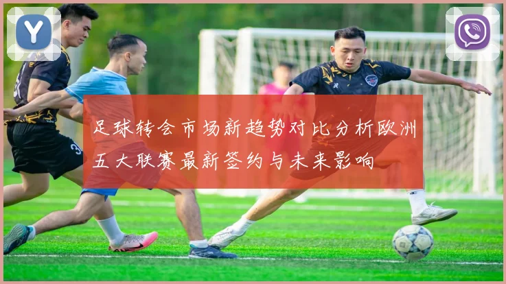 足球转会市场新趋势对比分析欧洲五大联赛最新签约与未来影响