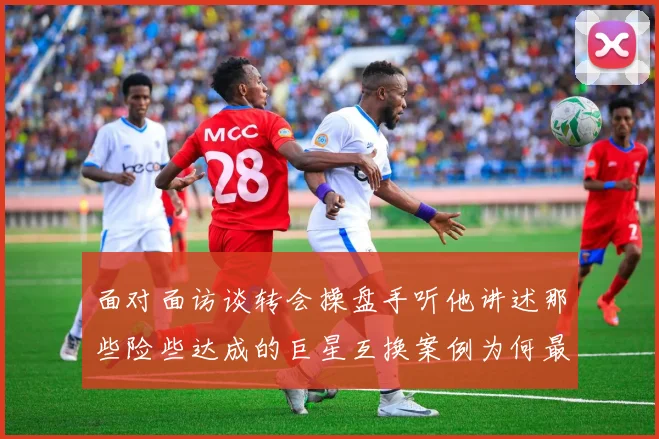 面对面访谈转会操盘手听他讲述那些险些达成的巨星互换案例为何最终成败参半
