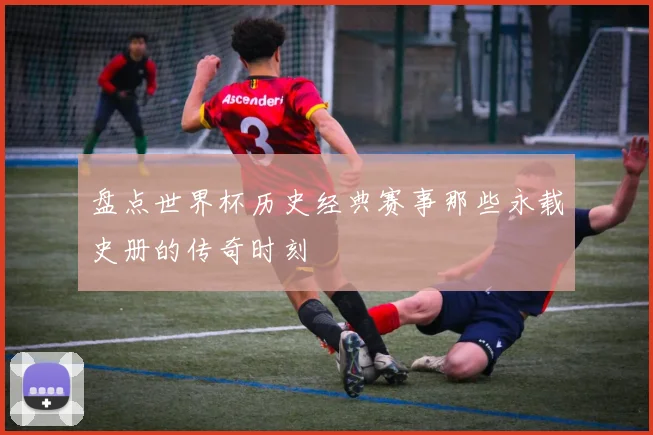 盘点世界杯历史经典赛事那些永载史册的传奇时刻